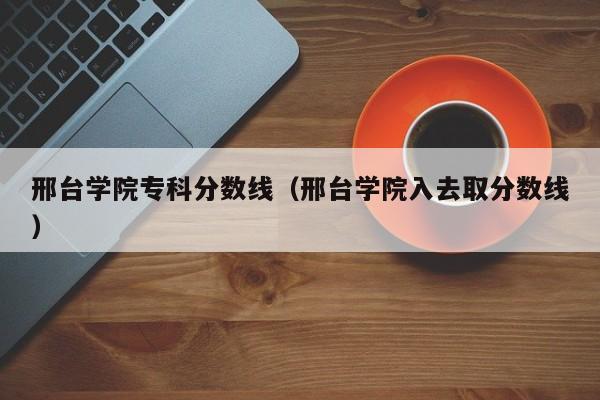 邢台学院专科分数线（邢台学院入去取分数线）