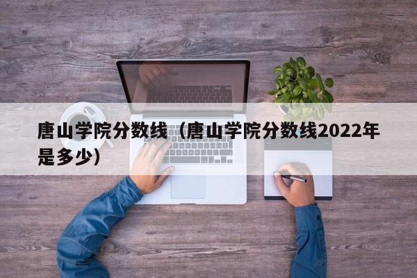 唐山学院分数线（唐山学院分数线2022年是多少）