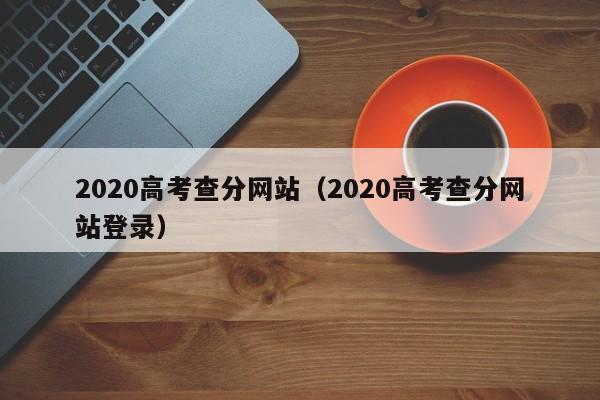 2020高考查分网站（2020高考查分网站登录）