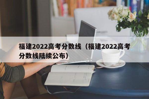 福建2022高考分数线（福建2022高考分数线陆续公布）