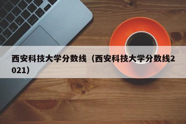 西安科技大学分数线（西安科技大学分数线2021）