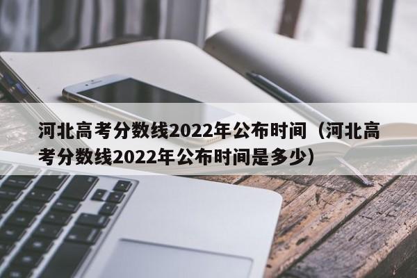 河北高考分数线2022年公布时间（河北高考分数线2022年公布时间是多少）