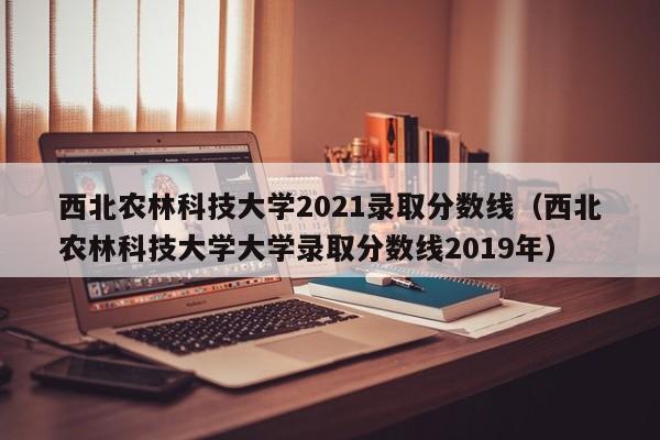 西北农林科技大学2021录取分数线（西北农林科技大学大学录取分数线2019年）