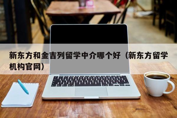 新东方和金吉列留学中介哪个好（新东方留学机构官网）