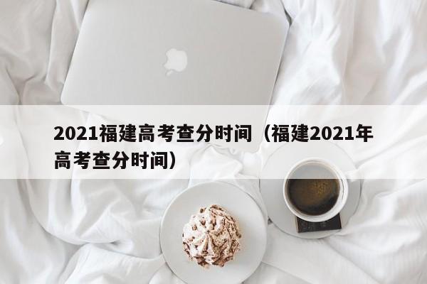 2021福建高考查分时间（福建2021年高考查分时间）