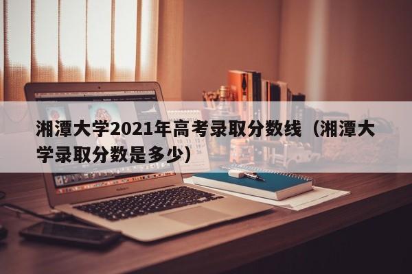 湘潭大学2021年高考录取分数线（湘潭大学录取分数是多少）