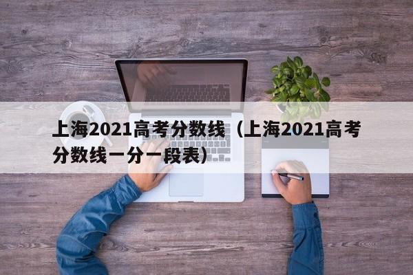 上海2021高考分数线（上海2021高考分数线一分一段表）