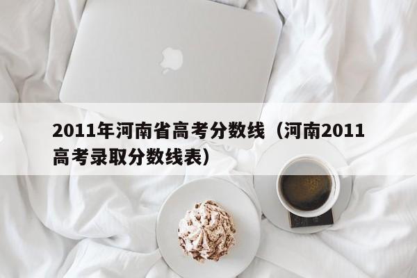 2011年河南省高考分数线（河南2011高考录取分数线表）