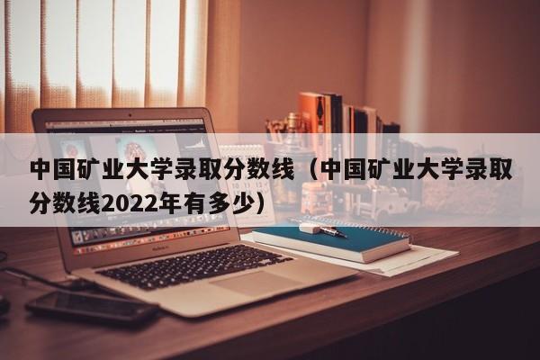 中国矿业大学录取分数线（中国矿业大学录取分数线2022年有多少）