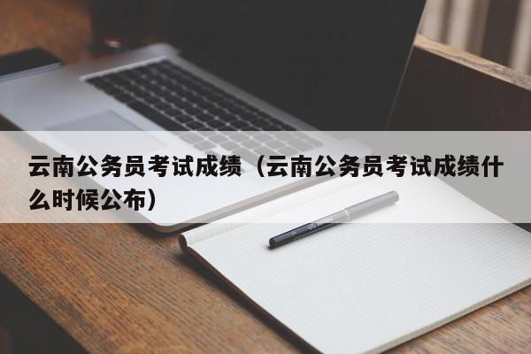 云南公务员考试成绩（云南公务员考试成绩什么时候公布）