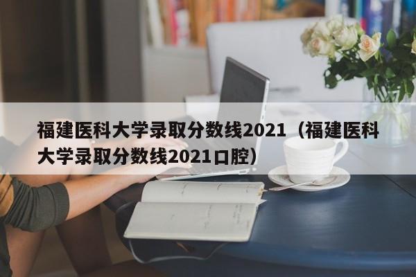 福建医科大学录取分数线2021（福建医科大学录取分数线2021口腔）