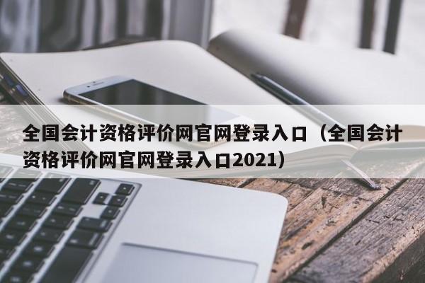 全国会计资格评价网官网登录入口（全国会计资格评价网官网登录入口2021）