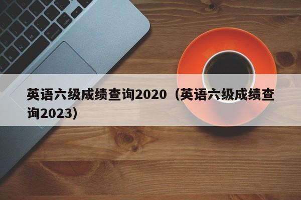 英语六级成绩查询2020（英语六级成绩查询2023）