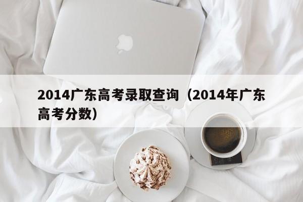 2014广东高考录取查询（2014年广东高考分数）