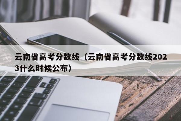 云南省高考分数线（云南省高考分数线2023什么时候公布）