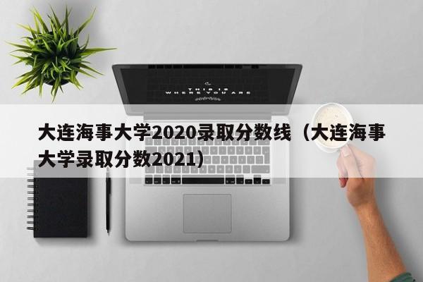 大连海事大学2020录取分数线（大连海事大学录取分数2021）