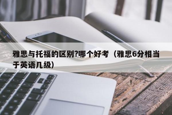 雅思与托福的区别?哪个好考（雅思6分相当于英语几级）