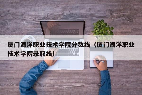 厦门海洋职业技术学院分数线（厦门海洋职业技术学院录取线）