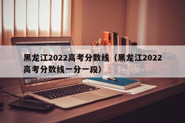 黑龙江2022高考分数线（黑龙江2022高考分数线一分一段）