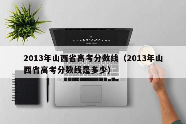 2013年山西省高考分数线（2013年山西省高考分数线是多少）