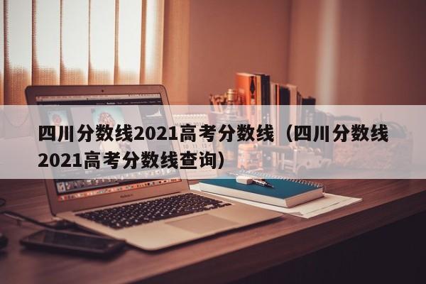 四川分数线2021高考分数线（四川分数线2021高考分数线查询）