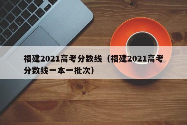 福建2021高考分数线（福建2021高考分数线一本一批次）