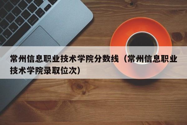 常州信息职业技术学院分数线（常州信息职业技术学院录取位次）