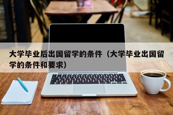 大学毕业后出国留学的条件（大学毕业出国留学的条件和要求）