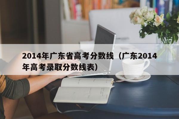 2014年广东省高考分数线（广东2014年高考录取分数线表）