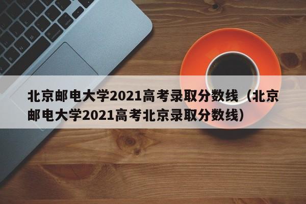 北京邮电大学2021高考录取分数线（北京邮电大学2021高考北京录取分数线）