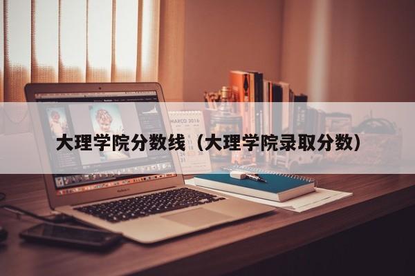 大理学院分数线（大理学院录取分数）