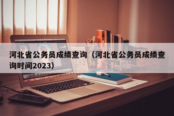 河北省公务员成绩查询（河北省公务员成绩查询时间2023）