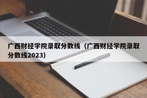 广西财经学院录取分数线（广西财经学院录取分数线2023）