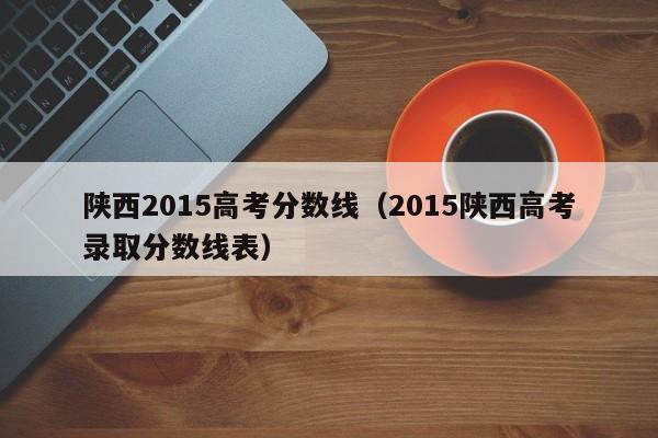 陕西2015高考分数线（2015陕西高考录取分数线表）