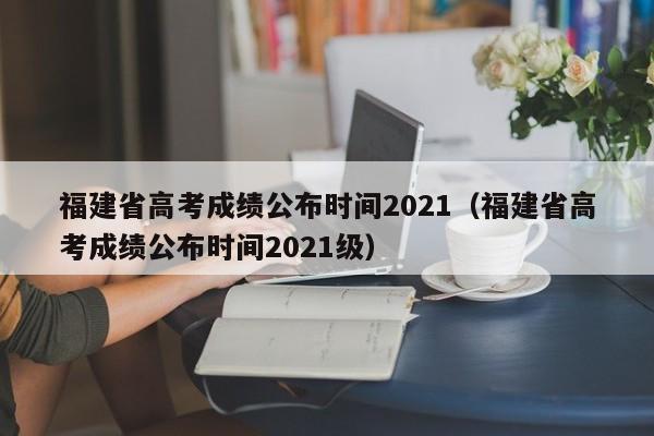 福建省高考成绩公布时间2021（福建省高考成绩公布时间2021级）