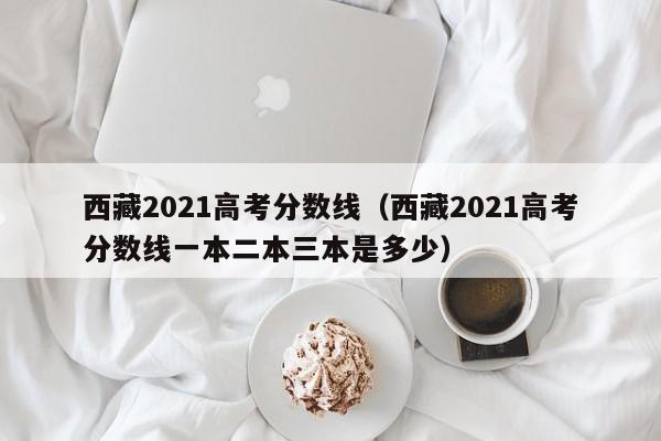 西藏2021高考分数线（西藏2021高考分数线一本二本三本是多少）