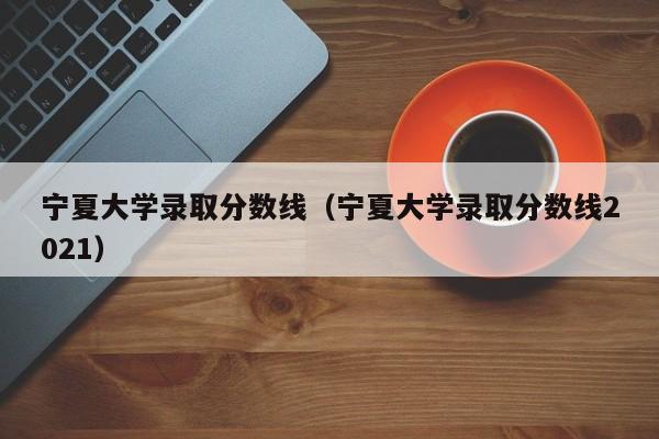 宁夏大学录取分数线（宁夏大学录取分数线2021）