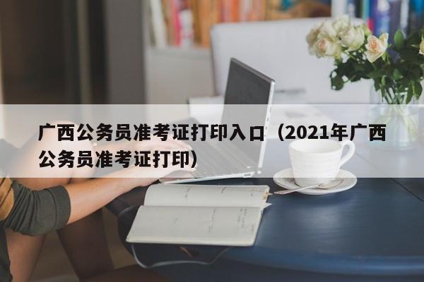 广西公务员准考证打印入口（2021年广西公务员准考证打印）