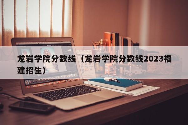 龙岩学院分数线（龙岩学院分数线2023福建招生）