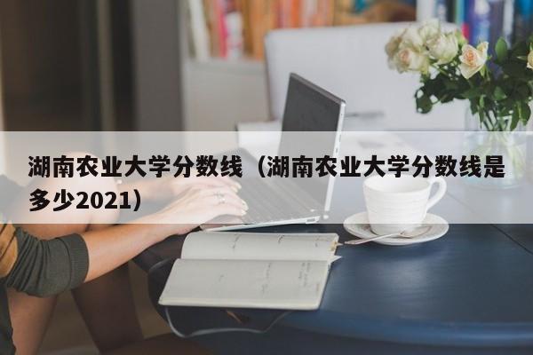 湖南农业大学分数线（湖南农业大学分数线是多少2021）