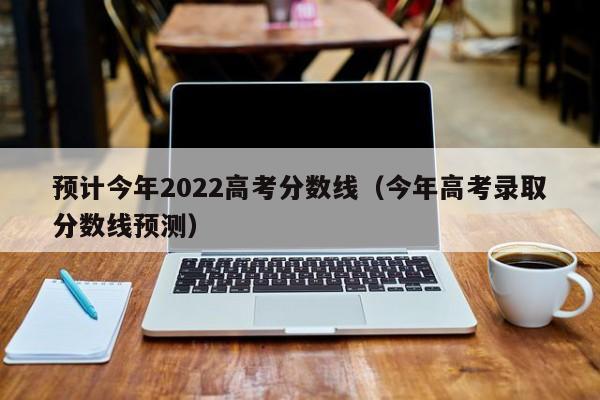 预计今年2022高考分数线（今年高考录取分数线预测）