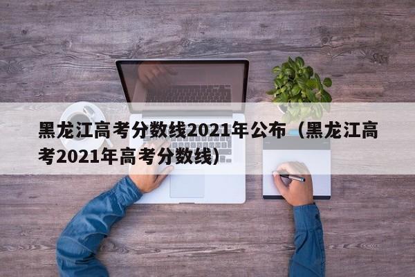 黑龙江高考分数线2021年公布（黑龙江高考2021年高考分数线）