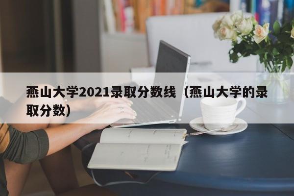 燕山大学2021录取分数线（燕山大学的录取分数）