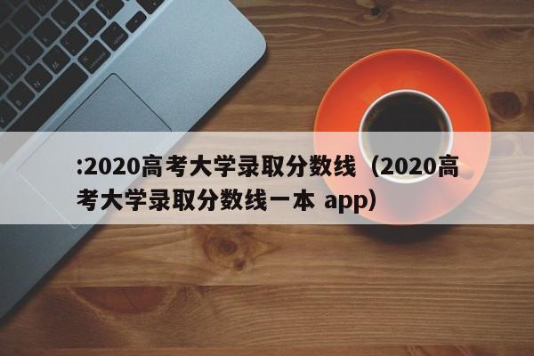 :2020高考大学录取分数线（2020高考大学录取分数线一本 app）