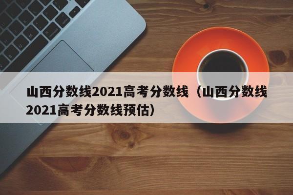 山西分数线2021高考分数线（山西分数线2021高考分数线预估）