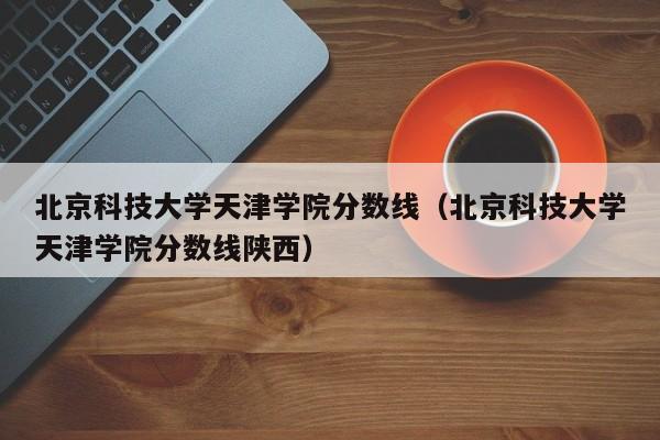 北京科技大学天津学院分数线（北京科技大学天津学院分数线陕西）