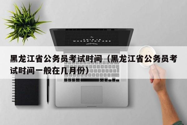 黑龙江省公务员考试时间（黑龙江省公务员考试时间一般在几月份）