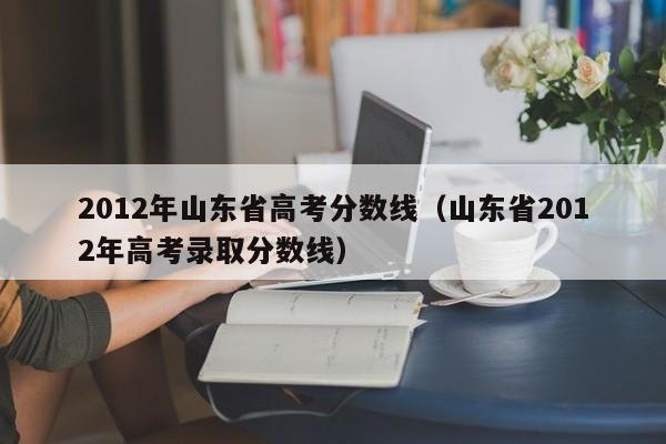 2012年山东省高考分数线（山东省2012年高考录取分数线）