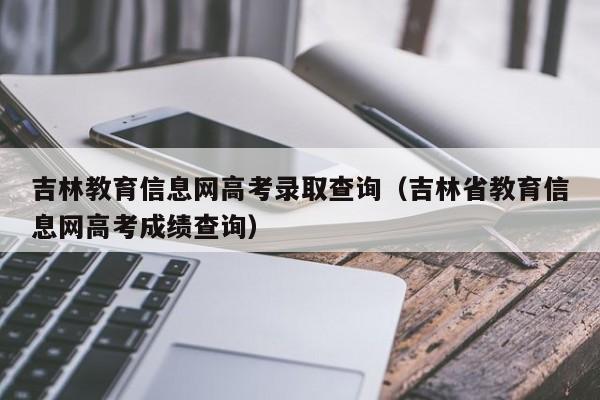 吉林教育信息网高考录取查询（吉林省教育信息网高考成绩查询）