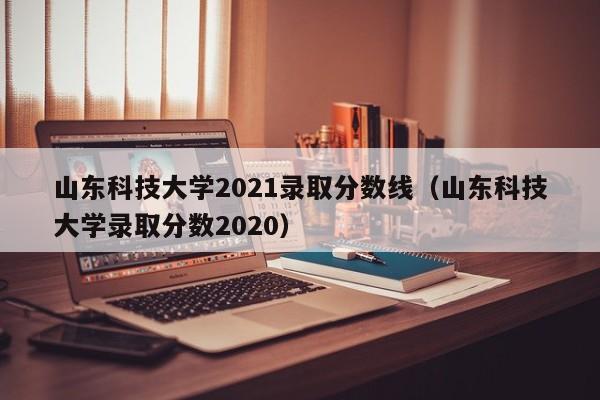 山东科技大学2021录取分数线（山东科技大学录取分数2020）